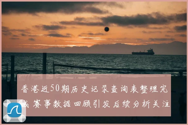 香港近50期历史记录查询表整理完成 赛事数据回顾引发后续分析关注