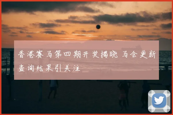 香港赛马第四期开奖揭晓 马会更新查询结果引关注