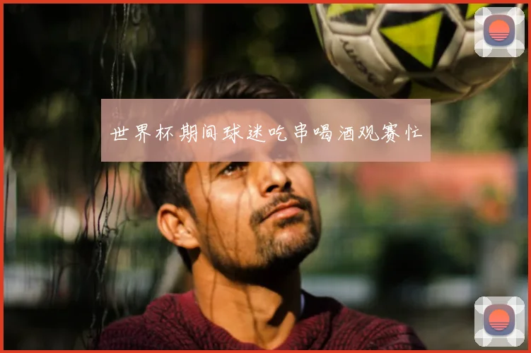 世界杯期间球迷吃串喝酒观赛忙