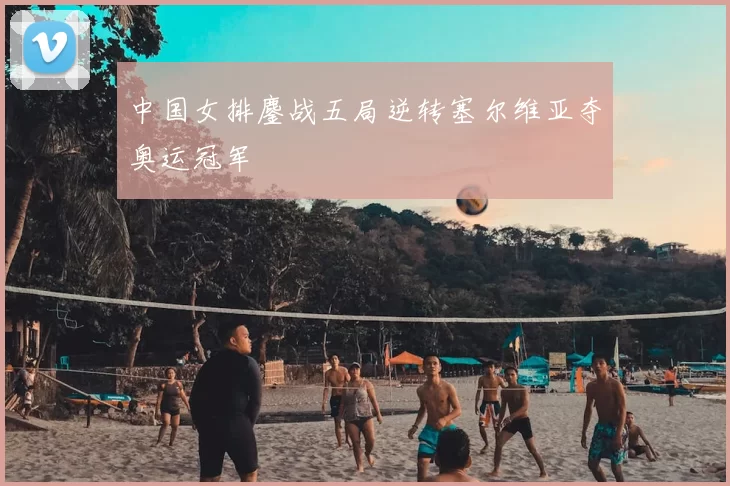 中国女排鏖战五局逆转塞尔维亚夺奥运冠军