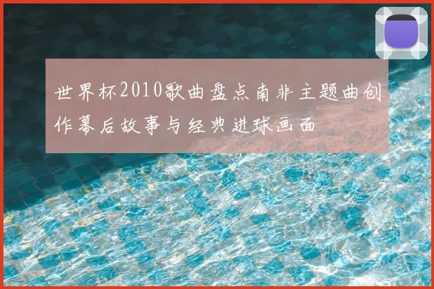 世界杯2010歌曲盘点南非主题曲创作幕后故事与经典进球画面