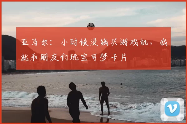 亚马尔:小时候没钱买游戏机,我就和朋友们玩宝可梦卡片