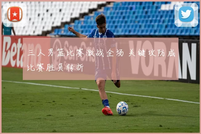 三人男篮比赛激战全场 关键攻防成比赛胜负转折