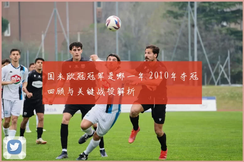 国米欧冠冠军是哪一年 2010年夺冠回顾与关键战役解析