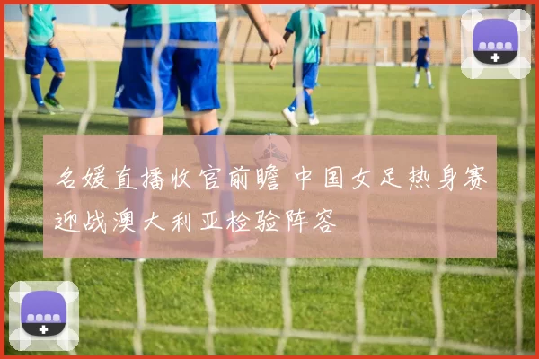 名媛直播收官前瞻 中国女足热身赛迎战澳大利亚检验阵容