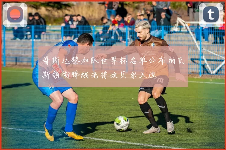 哥斯达黎加队世界杯名单公布纳瓦斯领衔锋线老将坎贝尔入选