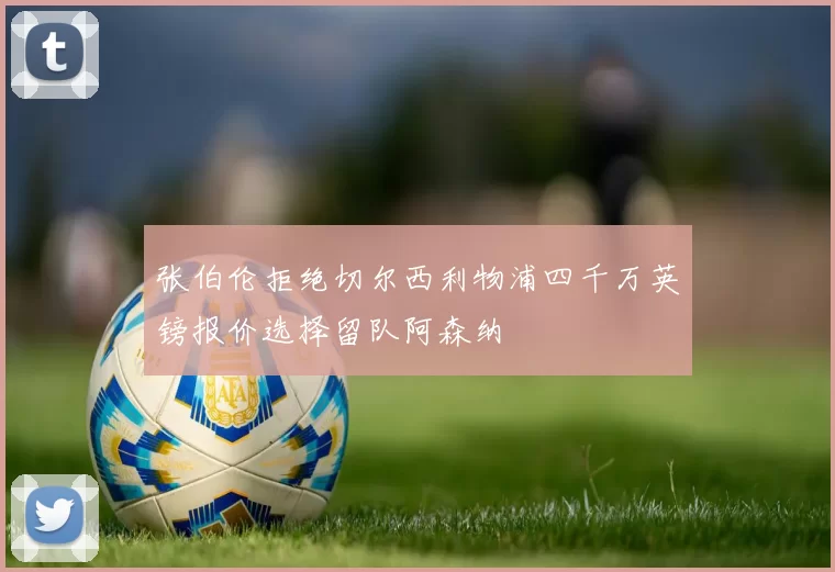 张伯伦拒绝切尔西利物浦四千万英镑报价选择留队阿森纳