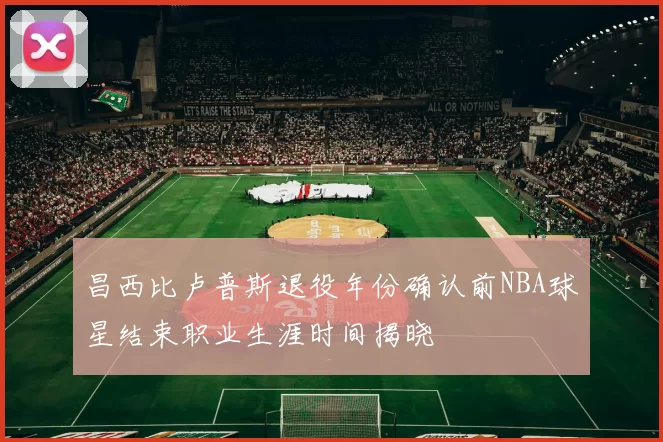 昌西比卢普斯退役年份确认前NBA球星结束职业生涯时间揭晓