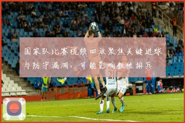 国家队比赛视频回放聚焦关键进球与防守漏洞，可能影响教练排兵