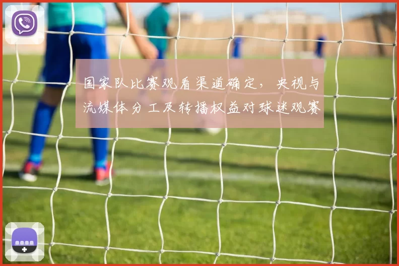 国家队比赛观看渠道确定，央视与流媒体分工及转播权益对球迷观赛影响