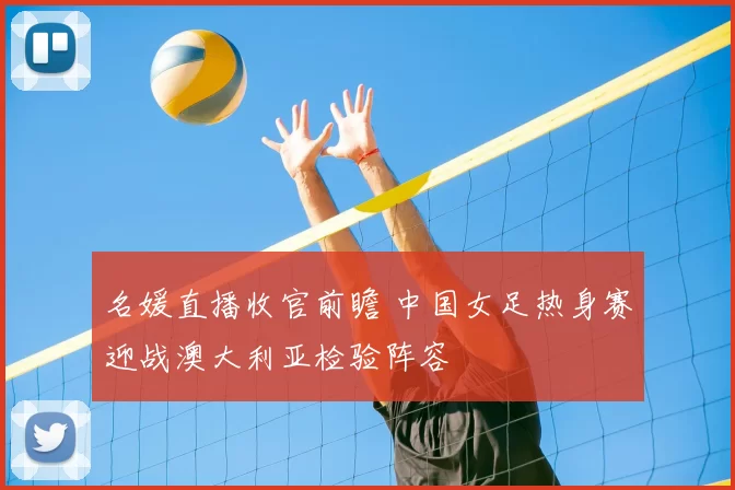 名媛直播收官前瞻 中国女足热身赛迎战澳大利亚检验阵容