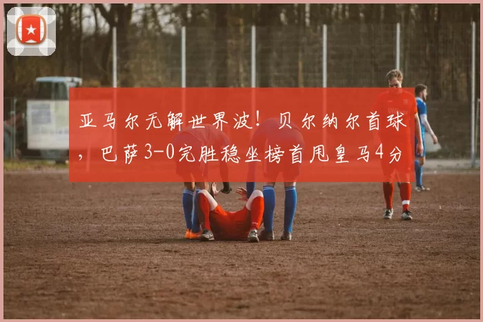 亚马尔无解世界波!贝尔纳尔首球,巴萨3-0完胜稳坐榜首甩皇马4分_比赛_进球_皇家马德里