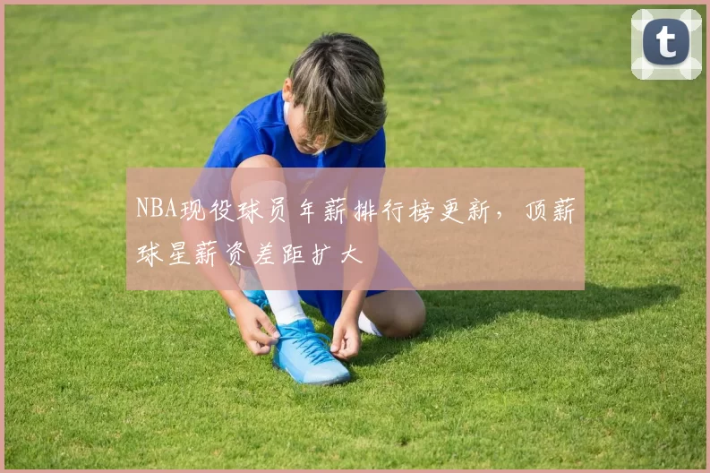 NBA现役球员年薪排行榜更新，顶薪球星薪资差距扩大
