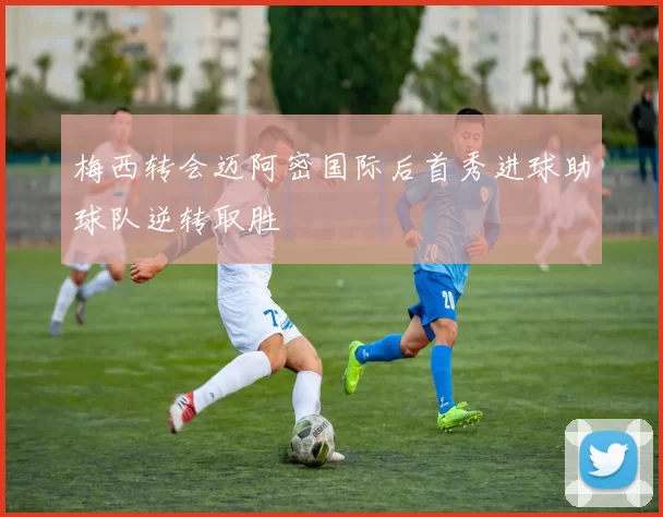 梅西转会迈阿密国际后首秀进球助球队逆转取胜