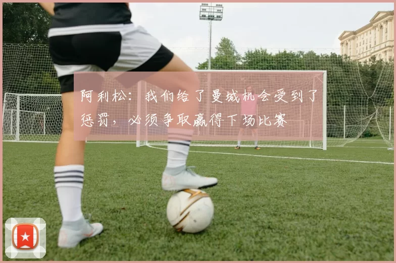 阿利松：我们给了曼城机会受到了惩罚，必须争取赢得下场比赛