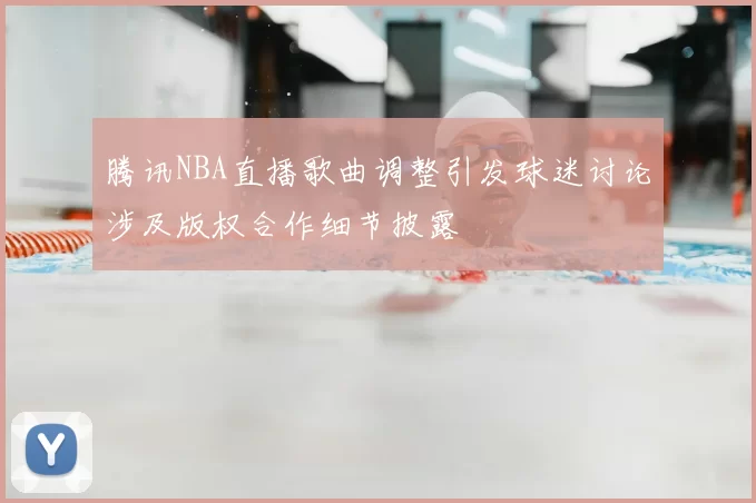 腾讯NBA直播歌曲调整引发球迷讨论涉及版权合作细节披露