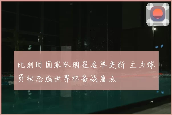 比利时国家队明星名单更新 主力球员状态成世界杯备战看点