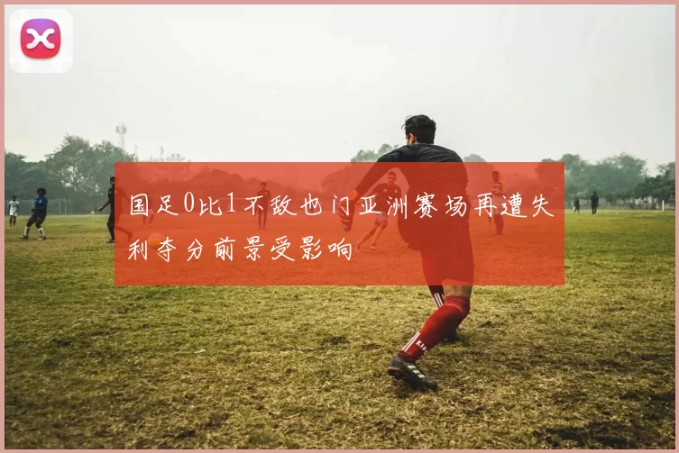 国足0比1不敌也门亚洲赛场再遭失利夺分前景受影响