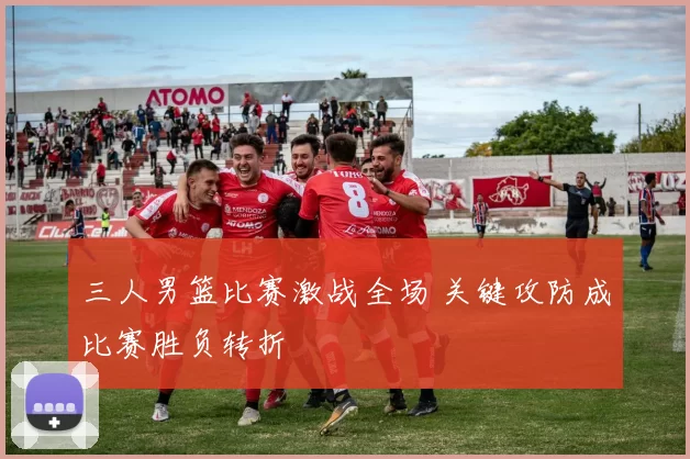 三人男篮比赛激战全场 关键攻防成比赛胜负转折