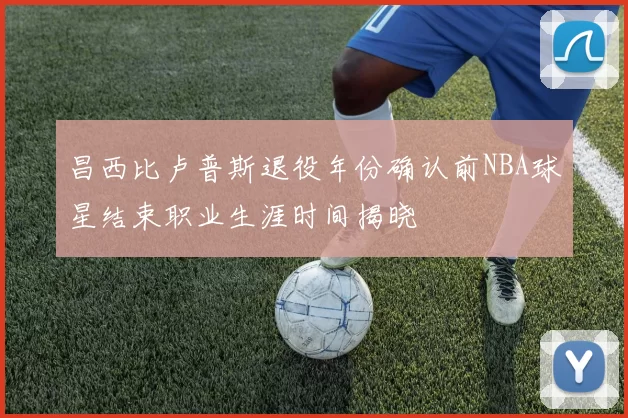 昌西比卢普斯退役年份确认前NBA球星结束职业生涯时间揭晓