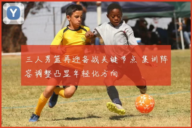 三人男篮再迎备战关键节点 集训阵容调整凸显年轻化方向