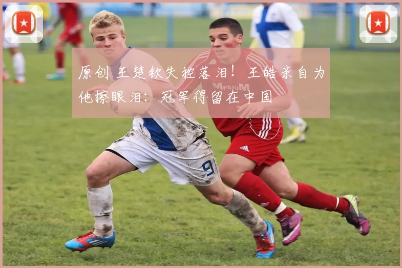 原创 王楚钦失控落泪！王皓亲自为他擦眼泪：冠军得留在中国