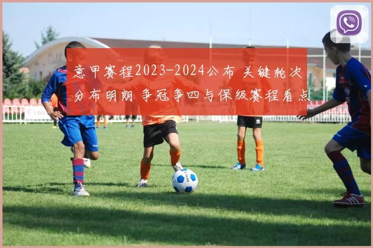 意甲赛程2023-2024公布 关键轮次分布明朗 争冠争四与保级赛程看点足