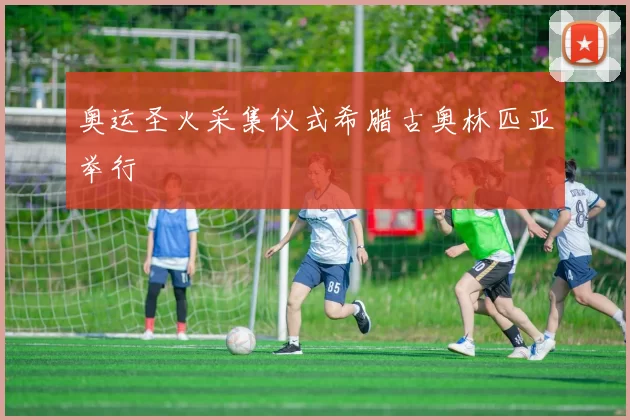 奥运圣火采集仪式希腊古奥林匹亚举行