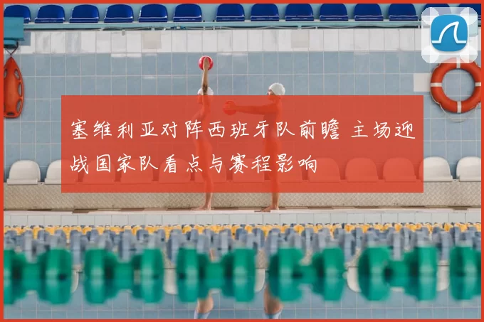 塞维利亚对阵西班牙队前瞻 主场迎战国家队看点与赛程影响