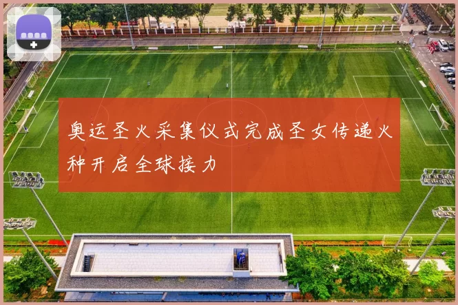 奥运圣火采集仪式完成圣女传递火种开启全球接力