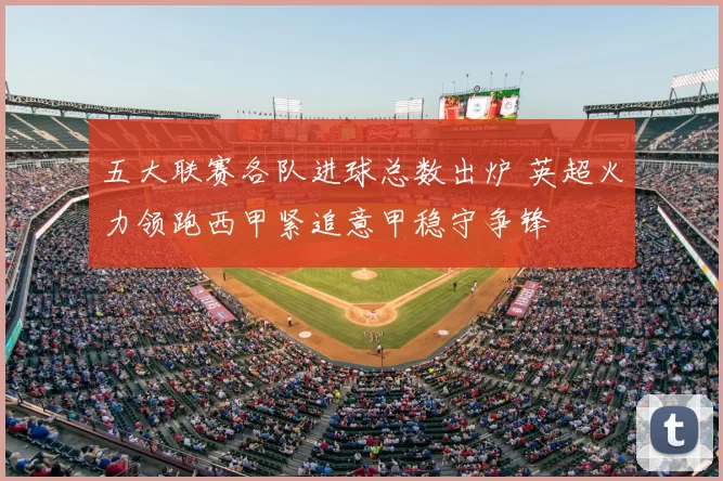 五大联赛各队进球总数出炉 英超火力领跑西甲紧追意甲稳守争锋