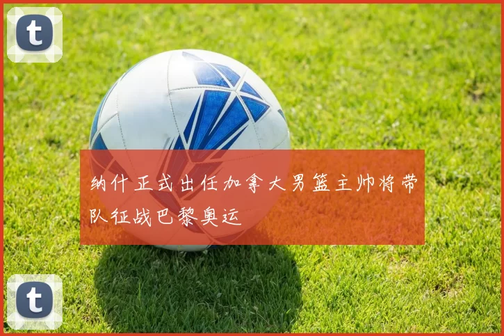 纳什正式出任加拿大男篮主帅将带队征战巴黎奥运