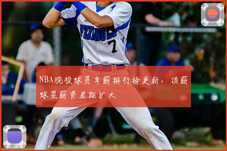 NBA现役球员年薪排行榜更新，顶薪球星薪资差距扩大