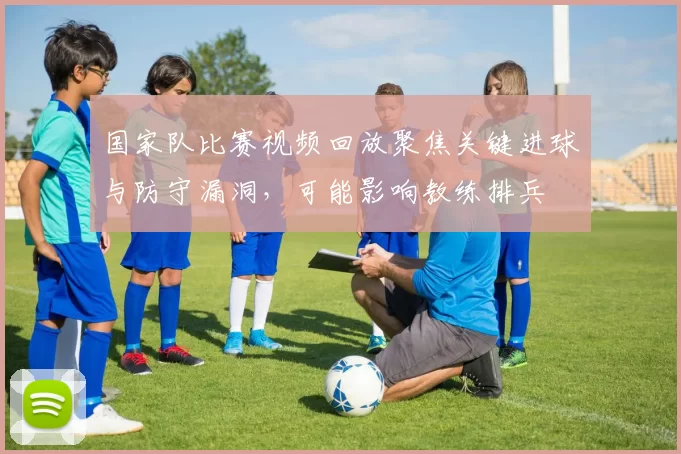 国家队比赛视频回放聚焦关键进球与防守漏洞，可能影响教练排兵